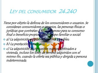LEY DEL CONSUMIDOR 24.240
Tiene por objeto la defensa de los consumidores o usuarios. Se
  consideran consumidores o usuarios, las personas físicas o
  jurídicas que contratan a título oneroso para su consumo
  final o beneficio propio o de su grupo familiar o social:
 a) La adquisición o locación de cosas muebles;

 b) La prestación de servicios;

 c) La adquisición de inmuebles nuevos destinados a
  vivienda, incluso los lotes de terreno adquiridos con el
  mismo fin, cuando la oferta sea pública y dirigida a persona
  indeterminada.
 