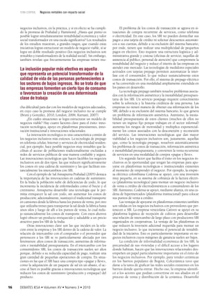 tema central

Negocios rentables con impacto social

negocios inclusivos, en la práctica, y si en efecto se ha cumpli­
do la promesa de Prahalad y Hammond. ¿Hasta qué punto es
posible lograr simultáneamente rentabilidad económica y valor
social transformador en una escala significativa? Los resultados
de los estudios muestran, a grandes rasgos, que cuando estas
iniciativas logran estructurar un modelo de negocio viable, sí se
logra un doble resultado positivo (los negocios inclusivos son
rentables y transformadores de la realidad social). Sin embargo,
también revelan que frecuentemente las empresas tienen mu­

La inclusión popular más efectiva es aquella
que representa un potencial transformador de la
calidad de vida de las personas pertenecientes a
los sectores de bajos ingresos. No se trata de que
las empresas fomenten un cierto tipo de consumo
o favorezcan la creación de una determinada
clase de trabajo
cha dificultad para dar con los modelos de negocios adecuados,
en cuyo caso la promesa del negocio inclusivo no se cumple
(Bruni y González, 2010; London, 2006; Karnani, 2007).
¿En cuáles situaciones se logra estructurar un modelo de
negocios viable? Hay cuatro factores clave para el éxito: inno­
vación tecnológica, apoyo en plataformas preexistentes, inno­
vación institucional e innovaciones relacionales.
La innovación tecnológica es una característica común de
los negocios inclusivos más exitosos. La tecnología de prepago
en telefonía celular, Internet y servicios de electricidad residen­
cial, por ejemplo, hace posible negocios muy rentables que fa­
cilitan el acceso de poblaciones tradicionalmente excluidas a
redes de servicios públicos de una manera confiable y segura.
Las innovaciones tecnológicas que hacen factibles los negocios
inclusivos son de dos tipos: las que reducen significativamente
los costos en una cadena de suministro y las que facilitan sus­
tancialmente los intercambios con SBI.
Con el ejemplo de Sal Annapurna Prahalad (2005) destaca
la importancia de las innovaciones en cadenas de suministro.
En la India la población sufre de deficiencias de yodo, lo que
incrementa la incidencia de enfermedades como el bocio y el
cretinismo. Annapurna desarrolló una tecnología que le per­
mitía enriquecer la sal con yodo, sin aumentar los costos de
producción; adicionalmente, sustituyó el tradicional transporte
en camiones desde la fábrica hasta los puntos de venta, por otro
que utilizaba trenes para transportar la sal desde la fábrica hasta
unos silos y luego de allí a los puntos de venta, lo cual redu­
jo sustancialmente los costos de transporte. Con estos ahorros
logró ofrecer un producto enriquecido y saludable a un precio
atractivo para los SBI de la India.
Otras innovaciones clave son las que inciden en la rela­
ción entre la empresa y los SBI dentro de la cadena de valor. La
relación de intercambio con el comprador o el proveedor que
pertenecen a los SBI se ve particularmente afectada por tres
fenómenos: altos costos de transacción, asimetrías de informa­
ción e inestabilidad presupuestaria. En el intercambio con los
consumidores SBI, los costos de transacción suelen ser altos
porque, debido a su reducida capacidad de pago, realizan una
gran cantidad de pequeñas operaciones de compra. En situa­
ciones en las que el SBI hace una compra tipo «pague y lleve»,
como la adquisición de un paquete de sal en un abasto, el ac­
ceso al bien es posible gracias a innovaciones tecnológicas que
reducen los costos de suministro (producción y empaque) del
producto.
16

DEBATES IESA • Volumen XV • Número 3 • 2010

El problema de los costos de transacción se agrava en si­
tuaciones de compra recurrente de servicios, como telefonía
o electricidad. En este caso, los SBI no pueden domiciliar sus
pagos a una tarjeta de crédito ni solicitar descuentos automáti­
cos a sus cuentas, debido a su exclusión del sistema bancario;
por ende, tienen que realizar una multiplicidad de pequeños
pagos en efectivo. Esto requiere una estructura logística y ad­
ministrativa grande y costosa (oficinas de servicio, taquillas de
asistencia al público, personal de atención) que compromete la
rentabilidad del negocio y reduce el interés de las empresas en
atender este mercado. Las tecnologías de medidores especiales
activados con tarjetas prepago permiten automatizar la inter­
fase con el consumidor, lo que reduce sustancialmente estos
costos de transacción. Por ello, el sistema de prepago eléctrico
se ha convertido en una modalidad ampliamente extendida en
los países en desarrollo.
La tecnología prepago también resuelve problemas asocia­
dos con la información asimétrica y la inestabilidad presupues­
taria de los SBI. Un servicio postpago requiere conocimiento
sobre la solvencia y la historia crediticia de una persona. Las
empresas no tienen manera de obtener esa información de los
SBI, debido a su exclusión del sistema bancario, lo que genera
un problema de información asimétrica. Asimismo, la inesta­
bilidad presupuestaria de estos clientes (muchos de ellos no
tienen un ingreso fijo porque trabajan en el sector informal)
aumenta los riesgos de morosidad y multiplica exponencial­
mente los costos asociados con la desconexión y reconexión
del servicio. Las innovaciones tecnológicas que dan mayor
viabilidad a los negocios inclusivos son, justamente, aquellas
que, como la tecnología prepago, resuelven automáticamente
los problemas de costos de transacción, información asimétrica
e inestabilidad presupuestaria, y convierten la venta recurrente
de servicios en una modalidad de compra «pague y lleve».
Un segundo factor que facilita el éxito en los negocios in­
clusivos es la oportunidad que tengan las empresas para apo­
yarse en plataformas tecnológicas e institucionales existentes
al momento de emprender el negocio. Por ejemplo, la empre­
sa eléctrica colombiana Codensa se apoyó, con una inversión
muy pequeña, en su sistema de cobranza de la factura eléctri­
ca (plataforma tecnológica) para montar un negocio inclusivo
de venta a crédito de electrodomésticos a consumidores de los
SBI. Asimismo, Codensa se apoyó, mediante alianza, en una ca­
dena de hipermercados (plataforma institucional) para colocar
sus puntos de venta a crédito.
Las ventajas de apoyarse en plataformas existentes también
son válidas en los negocios inclusivos con proveedores que per­
tenecen a SBI. La empresa venezolana Cativen se apoyó en su
plataforma logística de recepción de cultivos para desarrollar
una relación de intercambio de largo plazo con productores SBI
organizados en cooperativas. La ventaja de las plataformas es
que reducen la inversión adicional requerida para montar un
negocio inclusivo, lo que incrementa el potencial de rentabili­
dad de la iniciativa. Esto es particularmente importante en ne­
gocios inclusivos cuyos márgenes de ganancia suelen ser bajos.
La condición de informalidad económica de los SBI, la
precariedad de sus viviendas y el difícil acceso a los lugares
donde habitan, hacen que las innovaciones relacionales des­
empeñen un papel particularmente importante en el éxito de
los negocios inclusivos. Por ejemplo, para vender cerámicas
en los barrios populares de Bogotá, Colcerámica tuvo que
darse a la tarea de graficar las redes sociales existentes en los
barrios donde quería entrar. Hecho eso, la empresa identifi­
có a los actores que podían convertirse en sus aliados en el
proceso de venta y distribución de la cerámica. Desarrolló

 