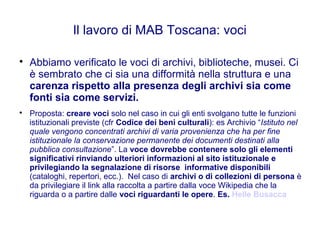 Il lavoro di MAB Toscana: voci

Abbiamo verificato le voci di archivi, biblioteche, musei. Ci
è sembrato che ci sia una difformità nella struttura e una
carenza rispetto alla presenza degli archivi sia come
fonti sia come servizi.

Proposta: creare voci solo nel caso in cui gli enti svolgano tutte le funzioni
istituzionali previste (cfr Codice dei beni culturali): es Archivio “Istituto nel
quale vengono concentrati archivi di varia provenienza che ha per fine
istituzionale la conservazione permanente dei documenti destinati alla
pubblica consultazione”. La voce dovrebbe contenere solo gli elementi
significativi rinviando ulteriori informazioni al sito istituzionale e
privilegiando la segnalazione di risorse informative disponibili
(cataloghi, repertori, ecc.). Nel caso di archivi o di collezioni di persona è
da privilegiare il link alla raccolta a partire dalla voce Wikipedia che la
riguarda o a partire dalle voci riguardanti le opere. Es. Helle Busacca
 