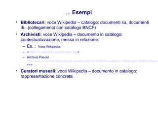 ... Esempi
• Bibliotecari: voce Wikipedia – catalogo: documenti su, documenti
di...(collegamento con catalogo BNCF)
• Archivisti: voce Wikipedia – documento in catalogo:
contestualizzazione, messa in relazione:
– Es. : Voce Wikipedia:
– <https://it.wikipedia.org/wiki/Myricae>
– Archivio Pascol
http://pascoli.archivi.beniculturali.it/index.php?id=65&ChiaveAlbero=160&objId=96&ApriNodo
<=>
• Curatori museali: voce Wikipedia – documento in catalogo:
rappresentazione concreta.
 