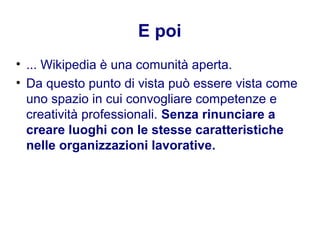 E poi
• ... Wikipedia è una comunità aperta.
• Da questo punto di vista può essere vista come
uno spazio in cui convogliare competenze e
creatività professionali. Senza rinunciare a
creare luoghi con le stesse caratteristiche
nelle organizzazioni lavorative.
 