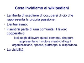 Cosa invidiamo ai wikipediani
• La libertà di scegliere di occuparsi di ciò che
rappresenta la propria passione;
• L'entusiasmo;
• il sentirsi parte di una comunità, il lavoro
cooperativo;
Nei luoghi di lavoro questi elementi, che pure
rappresentano il motore creativo di ogni
organizzazione, spesso, purtroppo, si disperdono.
• La visibilità.
 