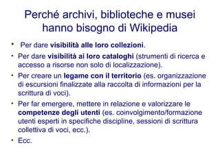 Perché archivi, biblioteche e musei
hanno bisogno di Wikipedia
• Per dare visibilità alle loro collezioni.
• Per dare visibilità ai loro cataloghi (strumenti di ricerca e
accesso a risorse non solo di localizzazione).
• Per creare un legame con il territorio (es. organizzazione
di escursioni finalizzate alla raccolta di informazioni per la
scrittura di voci).
• Per far emergere, mettere in relazione e valorizzare le
competenze degli utenti (es. coinvolgimento/formazione
utenti esperti in specifiche discipline, sessioni di scrittura
collettiva di voci, ecc.).
• Ecc.
 