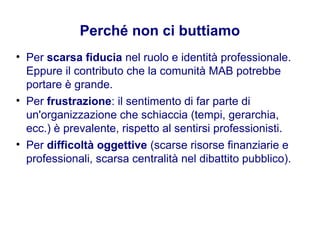 Perché non ci buttiamo
• Per scarsa fiducia nel ruolo e identità professionale.
Eppure il contributo che la comunità MAB potrebbe
portare è grande.
• Per frustrazione: il sentimento di far parte di
un'organizzazione che schiaccia (tempi, gerarchia,
ecc.) è prevalente, rispetto al sentirsi professionisti.
• Per difficoltà oggettive (scarse risorse finanziarie e
professionali, scarsa centralità nel dibattito pubblico).
 