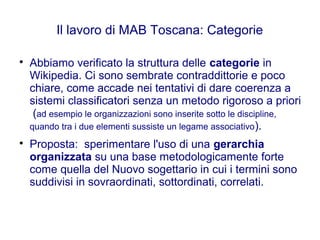 Il lavoro di MAB Toscana: Categorie

Abbiamo verificato la struttura delle categorie in
Wikipedia. Ci sono sembrate contraddittorie e poco
chiare, come accade nei tentativi di dare coerenza a
sistemi classificatori senza un metodo rigoroso a priori
(ad esempio le organizzazioni sono inserite sotto le discipline,
quando tra i due elementi sussiste un legame associativo).

Proposta: sperimentare l'uso di una gerarchia
organizzata su una base metodologicamente forte
come quella del Nuovo sogettario in cui i termini sono
suddivisi in sovraordinati, sottordinati, correlati.
 