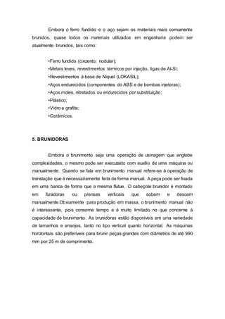 Embora o ferro fundido e o aço sejam os materiais mais comumente
brunidos, quase todos os materiais utilizados em engenharia podem ser
atualmente brunidos, tais como:
•Ferro fundido (cinzento, nodular);
•Metais leves, revestimentos térmicos por injeção, ligas de Al-Si;
•Revestimentos à base de Níquel (LOKASIL);
•Aços endurecidos (componentes do ABS e de bombas injetoras);
•Aços moles, nitretados ou endurecidos por substituição;
•Plástico;
•Vidro e grafite;
•Cerâmicos.
5. BRUNIDORAS
Embora o brunimento seja uma operação de usinagem que englobe
complexidades, o mesmo pode ser executado com auxílio de uma máquina ou
manualmente. Quando se fala em brunimento manual refere-se à operação de
translação que é necessariamente feita de forma manual. A peça pode ser fixada
em uma banca de forma que a mesma flutue. O cabeçote brunidor é montado
em furadoras ou prensas verticais que sobem e descem
manualmente.Obviamente para produção em massa, o brunimento manual não
é interessante, pois consome tempo e é muito limitado no que concerne à
capacidade de brunimento. As brunidoras estão disponíveis em uma variedade
de tamanhos e arranjos, tanto no tipo vertical quanto horizontal. As máquinas
horizontais são preferíveis para brunir peças grandes com diâmetros de até 990
mm por 25 m de comprimento.
 