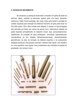 6. PEDRAS DE BRUNIMENTO
Os abrasivos ou pedras de brunimento consistem em grãos de óxido de
alumínio, silício, carbetos ou diamante, ligados junto com barro, resinoide,
carbono,ou metal. Essas partículas são muito duras para resistir à pressão de
contato requerida para remoção de material.O tamanho de grão pode variar de
36 a 600, porém 120 a 320 é a faixa mais utilizada .A dureza e o tipo de ligação
são indicados por letras que variam de acordo com o fabricante.A seleção da
pedra depende principalmente do material a brunir (tipo, dureza,tratamentos
superficiais), da condição da peça (ovalização, conicidade, rugosidade),das
características do furo (relação diâmetro/comprimento, descontinuidades
geométricas), da taxa de remoção de material requerida e do acabamento
desejado.Abrasivos mais grossos removem material mais rápido, mas resultam
em uma superfície mais rugosa. Para acabamento são indicadas as pedras de
granulação com número maior.
 
