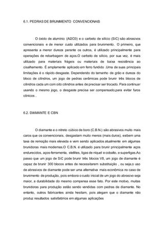 6.1. PEDRAS DE BRUNIMENTO CONVENCIONAIS
O óxido de alumínio (Al2O3) e o carbeto de silício (SiC) são abrasivos
convencionais e de menor custo utilizados para brunimento. O primeiro, que
apresenta a menor dureza perante os outros, é utilizado principalmente para
operações de rebarbagem de aços.O carbeto de silício, por sua vez, é mais
utilizado para materiais frágeis ou materiais de baixa resistência ao
cisalhamento. É amplamente aplicado em ferro fundido .Uma de suas principais
limitações é o rápido desgaste. Dependendo do tamanho de grão e dureza do
bloco de cilindros, um jogo de pedras cerâmicas pode brunir três blocos de
cilindros cada um com oito cilindros antes de precisar ser trocado. Para continuar
usando o mesmo jogo, o desgaste precisa ser compensado,para evitar furos
cônicos .
6.2. DIAMANTE E CBN
O diamante e o nitreto cúbico de boro (C.B.N.) são abrasivos muito mais
caros que os convencionais, desgastam muito menos (mais duros), exibem uma
taxa de remoção mais elevada e vem sendo aplicados atualmente em algumas
brunidoras mais modernas.O C.B.N. é utilizado para brunir principalmente aços
endurecidos, aços-ferramenta, stellites, ligas de níquel e cobalto, e superligas.Ao
passo que um jogo de SiC pode brunir três blocos V8, um jogo de diamante é
capaz de brunir 300 blocos antes de necessitarem substituição , ou seja,o uso
de abrasivos de diamante pode ser uma alternativa mais econômica no caso de
brunimento de produção, pois embora o custo inicial de um jogo do abrasivo seja
maior, a durabilidade do mesmo compensa esse fato. Por este motivo, muitas
brunidoras para produção estão sendo vendidas com pedras de diamante. No
entanto, outros fabricantes ainda hesitam, pois alegam que o diamante não
produz resultados satisfatórios em algumas aplicações
 
