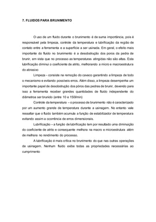 7. FLUIDOS PARA BRUNIMENTO
O uso de um fluido durante o brunimento é de suma importância, pois é
responsável pela limpeza, controle da temperatura e lubrificação da região de
contato entre a ferramenta e a superfície a ser usinada. Em geral, o efeito mais
importante do fluido no brunimento é a desobstrução dos poros da pedra de
brunir, em vista que no processo as temperaturas atingidas não são altas. Esta
lubrificação diminui o coeficiente de atrito, melhorando a micro e macroestrutura
do abrasivo
Limpeza - consiste na remoção do cavaco garantindo a limpeza de todo
o mecanismo e evitando possíveis erros. Além disso, a limpeza desempenha um
importante papel de desobstrução dos póros das pedras de brunir, devendo para
isso a ferramenta receber grandes quantidades de fluido independente do
diâmetroa ser brunido (entre 10 e 150l/min)
Controle da temperatura – o processo de brunimento não é caracterizado
por um aumento grande de temperatura durante a usinagem. No entanto vale
ressaltar que o fluido também acumula a função de estabilizador de temperatura
evitando assim a ocorrência de erros dimensionais.
Lubrificação – a função de lubrificação tem por resultado uma diminuição
do coeficiente de atrito e consequente melhora na macro e microestrutura além
de melhora no rendimento do processo.
A lubrificação é mais crítica no brunimento do que nas outras operações
de usinagem. Nenhum fluido exibe todas as propriedades necessárias ao
cumprimento
 