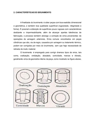 2. CARACTERÍSTICAS DO BRUNIMENTO
A finalidade do brunimento é obter peças com boa exatidão dimensional
e geométrica, e também boa qualidade superficial (rugosidade, integridade e
forma). É possível a obtenção de superfícies pouco rugosas com características
deslizante e impermeabilizante, além de alcançar apertas tolerâncias de
fabricação, o processo também abrange a correção de erros provenientes de
operações de usinagem anteriores. Erros comuns encontrados em peças
cilíndricas que são, via de regra, causados por usinagem ou tratamento térmico,
podem ser corrigidas por meio do brunimento, sem que haja necessidade de
retirada de muito material.
O brunimento é empregado para corrigir diversos tipos de erros, tais
como, ovalização, ondulação, abaulado, conicidade, marcas e vibrado,
geralmente erros de geometria interna da peça, como mostrado na figura abaixo.
 