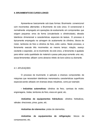 4. BRUNIMENTO DE CURSO LONGO
Apresenta-se basicamente sob duas formas: Brunimento convencional
com movimentos alternantes e Brunimento de ciclo único. O convencional é
normalmente empregado em operações de acabamento em componentes que
exigem pequenos erros de forma (circularidade e cilindricidade), elevada
tolerância dimensional e características especiais de textura. O processo é
tipicamente empregado na usinagem de acabamento de cilindros, blocos de
motor, tambores de freio e cilindros de freio, entre outros. Neste processo, a
ferramenta executa três movimentos ao mesmo tempo: rotação, avanço
oscilante e expansão. Já no brunimento de ciclo único, a ferramenta é ajustada
para retirar certa quantidade de material e passa pela peça somente uma vez,
essas ferramentas utilizam como abrasivo nitreto de boro cúbico ou diamante.
4.1. APLICAÇOES
O processo de brunimento é aplicado a diversos componentes de
máquinas que necessitam tolerâncias menorese/ou características superficiais
especiais sendo utilizado em diversas áreas industriais, como por exemplo:
- Indústrias automotivas: cilindros de freio, camisas de motor,
engrenagens, bielas, tambores de freio, eixos em geral, etc.
-Indústrias de equipamentos hidráulicos: cilindros hidráulicos,
válvulas direcionais, pinos, guias, etc.
-Indústrias de rolamentos: pistas de rolamentos.
-Indústrias de equipamentos de refrigeração: blocos de
compressores, etc.
 