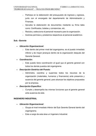 UNIVERSIDAD NACIONAL
FÁBRICA LAMBAYECANA
“PEDRO RUIZ GALLO” “DULCES FINOS BRUNING”
o

Participa en la elaboración del presupuesto de ingresos y egresos,
junto con el encargado del departamento de Administración y
Finanzas.

o

Aprueba la elaboración de documentos mediante su firma tales
como: Certificados, boletas y constancias, etc.

o

Recluta y selecciona el personal necesario para la organización.

o

Autoriza permisos y prestamos respectivos al personal académico.

Sub. -Gerente
Ubicación Organizacional:
o

Esta dentro del primer nivel del organigrama, es el puesto inmediato
inferior y de mayor jerarquía dentro de la organización después del
Gerente General.

Coordinación:
o

Este puesto tiene coordinación al igual que el gerente general con
todos los demás puestos del organigrama.

Descripción Genérica del Puesto:
o

Administra, coordina y supervisa todos los recursos de la
organización (materiales, humanos y financieros) ante presencia y
ausencia del gerente general, para alcanzar los objetivos propuestos
por la empresa.

Descripción Específica:
o

Cumple y desempeña las mismas funciones que el gerente general
ante ausencia de este.

INGENIERO INDUSTRIAL
Ubicación Organizacional:
o

Ocupa el nivel inmediato inferior del Sub Gerente General dentro del
organigrama.

o

Esta a cargo de esta área un Ingeniero Industrial.

 