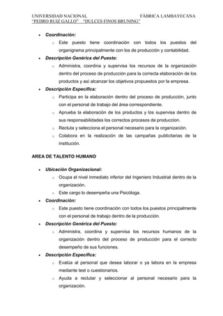 UNIVERSIDAD NACIONAL
FÁBRICA LAMBAYECANA
“PEDRO RUIZ GALLO” “DULCES FINOS BRUNING”
Coordinación:
o

Este puesto tiene coordinación con todos los puestos del
organigrama principalmente con los de producción y contabilidad.

Descripción Genérica del Puesto:
o

Administra, coordina y supervisa los recursos de la organización
dentro del proceso de producción para la correcta elaboración de los
productos y así alcanzar los objetivos propuestos por la empresa.

Descripción Específica:
o

Participa en la elaboración dentro del proceso de producción, junto
con el personal de trabajo del área correspondiente.

o

Aprueba la elaboración de los productos y los supervisa dentro de
sus responsabilidades los correctos procesos de produccion.

o

Recluta y selecciona el personal necesario para la organización.

o

Colabora en la realización de las campañas publicitarias de la
institución.

AREA DE TALENTO HUMANO
Ubicación Organizacional:
o

Ocupa el nivel inmediato inferior del Ingeniero Industrial dentro de la
organización.

o

Este cargo lo desempeña una Psicóloga.

Coordinación:
o

Este puesto tiene coordinación con todos los puestos principalmente
con el personal de trabajo dentro de la producción.

Descripción Genérica del Puesto:
o

Administra, coordina y supervisa los recursos humanos de la
organización dentro del proceso de producción para el correcto
desempeño de sus funciones.

Descripción Específica:
o

Evalúa al personal que desea laborar o ya labora en la empresa
mediante test o cuestionarios.

o

Ayuda a reclutar y seleccionar al personal necesario para la
organización.

 