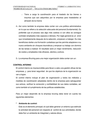 UNIVERSIDAD NACIONAL
FÁBRICA LAMBAYECANA
“PEDRO RUIZ GALLO” “DULCES FINOS BRUNING”
o

Tiene a cargo la coordinación para el traslado de los bienes o
insumos que son adquiridos por la empresa para trasladarlos al
almacén de la misma

4.- Así como también la empresa debe contar con una política administrativa
en lo que se refiere a la selección adecuada del personal (fundamental). Es
preferible que el proceso sea algo más costoso si con ellos se consigue
contratar empleados más capaces e idóneos. Por regla general es un error
que inmediatamente después de la selección, empiecen a trabajar. Es más
beneficioso darles una formación cuidadosa que les permita adaptarse a su
nuevo ambiente sin choques traumáticos y empezar su trabajo con dominio
de las tareas a realizar: El resultado será un mejor rendimiento, reducción
de costos y empleados más eficaces, atentos y activos.

5.- La empresa Bruning para una mejor organización debe contar con un:

CONTROL INTERNO
El control interno es imprescindible para llevar a cabo una gestión eficaz de las
empresas, y para tener seguridad de que los objetivos de la organización se
van a lograr.
El control interno incluye el plan de organización y todos los métodos y
medidas de coordinación adoptadas dentro de la empresa para salvaguardar
sus activos, verificar la corrección y confiabilidad de sus datos contables, así
como también el cumplimiento de las políticas establecidas.

Para un mejor desarrollo de la empresa bruning debe tener en cuenta los
siguientes elementos:

*

Ambiente de control:
Este es el elemento principal; el cual debe generar un entorno que estimule
la actividad del personal con respecto al control de sus actividades; donde
debe fluir un ambiente de Integridad y valores éticos.

 
