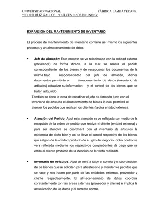 UNIVERSIDAD NACIONAL
FÁBRICA LAMBAYECANA
“PEDRO RUIZ GALLO” “DULCES FINOS BRUNING”

EXPANSION DEL MANTENIMIENTO DE INVENTARIO

El proceso de mantenimiento de inventario contiene así mismo los siguientes
procesos y un almacenamiento de datos:


Jefe de Almacén: Este proceso se ve relacionado con la entidad externa
(proveedor) de forma directa, a la cual se realiza el pedido
correspondiente de los bienes y de recepcionar los documentos de la
misma bajo

responsabilidad

documentos permitirán al

del

jefe

de

almacén,

dichos

almacenamiento de datos (inventario de

artículos) actualizar su información

y el control de los bienes que se

hallan adquirido.
También se tiene la tarea de coordinar el jefe de almacén junto con el
inventario de artículos el abastecimiento de bienes lo cual permitirá al
atender los pedidos que realicen los clientes (la otra entidad externa).


Atención del Pedido: Aquí esta atención se ve reflejada por medio de la
recepción de la orden de pedido que realiza el cliente (entidad externa) y
para ser atendida se coordinará con el inventario de artículos la
existencia de dicho bien y así se lleve el control respectivo de los bienes
que salgan de la entidad producto de su giro del negocio, dicho control se
vera reflejada mediante los respectivos comprobantes de pago que se
emita al cliente producto de la atención de la venta realizada.



Inventario de Artículos: Aquí se lleva a cabo el control y la coordinación
de los bienes que se soliciten para abastecerse y atender los pedidos que
se hace y nos hacen por parte de las entidades externas, proveedor y
cliente

respectivamente.

El

almacenamiento

de

datos

coordina

constantemente con las áreas externas (proveedor y cliente) e implica la
actualización de los datos y el correcto control.

 