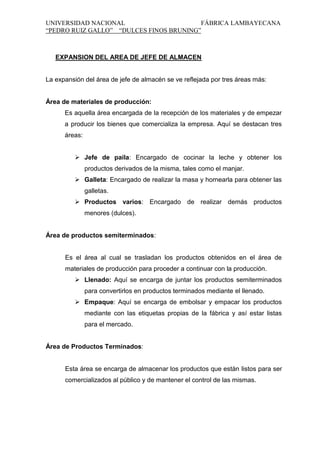 UNIVERSIDAD NACIONAL
FÁBRICA LAMBAYECANA
“PEDRO RUIZ GALLO” “DULCES FINOS BRUNING”

EXPANSION DEL AREA DE JEFE DE ALMACEN

La expansión del área de jefe de almacén se ve reflejada por tres áreas más:

Área de materiales de producción:
Es aquella área encargada de la recepción de los materiales y de empezar
a producir los bienes que comercializa la empresa. Aquí se destacan tres
áreas:
 Jefe de paila: Encargado de cocinar la leche y obtener los
productos derivados de la misma, tales como el manjar.
 Galleta: Encargado de realizar la masa y hornearla para obtener las
galletas.
 Productos varios: Encargado de realizar demás productos
menores (dulces).

Área de productos semiterminados:

Es el área al cual se trasladan los productos obtenidos en el área de
materiales de producción para proceder a continuar con la producción.
 Llenado: Aquí se encarga de juntar los productos semiterminados
para convertirlos en productos terminados mediante el llenado.
 Empaque: Aquí se encarga de embolsar y empacar los productos
mediante con las etiquetas propias de la fábrica y así estar listas
para el mercado.

Área de Productos Terminados:

Esta área se encarga de almacenar los productos que están listos para ser
comercializados al público y de mantener el control de las mismas.

 