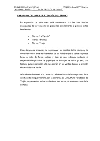 UNIVERSIDAD NACIONAL
FÁBRICA LAMBAYECANA
“PEDRO RUIZ GALLO” “DULCES FINOS BRUNING”
EXPANSION DEL AREA DE ATENCIÓN DEL PEDIDO

La expansión de esta área está conformada por las tres tiendas
encargadas de la venta de los productos directamente al público, estas
tiendas son:


Tienda “La Vaquita”



Tienda “Bruning”



Tienda “Yosip”

Estas tiendas se encargan de recepcionar los pedidos de los clientes y de
coordinar con el área de inventarios de tal manera que la venta se pueda
llevar a cabo de forma exitosa y ésta se vea reflejada mediante el
respectivo comprobante de pago que se emita por la venta, ya sea, una
factura, guía de remisión o lo más común en las ventas diarias, la emisión
de una boleta de venta.

Además de abastecer a la demanda del departamento lambayecano, tiene
que hacerlo de igual manera, con la demanda de Lima, Piura y ciudades de
Trujillo, cuyas ventas se hacen de dos a tres veces permanentes durante la
semana.

 