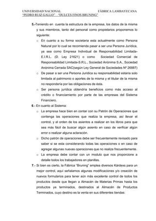 UNIVERSIDAD NACIONAL
FÁBRICA LAMBAYECANA
“PEDRO RUIZ GALLO” “DULCES FINOS BRUNING”
5.-Teniendo en cuenta la estructura de la empresa, los datos de la misma
y sus miembros, tanto del personal como propietarios proponemos lo
siguiente:
o En cuanto a su forma societaria esta actualmente como Persona
Natural por lo cual se recomienda pasar a ser una Persona Jurídica,
ya sea como Empresa Individual de Responsabilidad LimitadaE.I.R.L. (D. Ley 21621) o como

Sociedad Comercial de

Responsabilidad Limitada-S.R.L., Sociedad Anónima S.A., Sociedad
Anónima Cerrada SAC(según Ley General de Sociedades Nº 26887)
o De pasar a ser una Persona Jurídica su responsabilidad estaría solo
limitada al patrimonio o aportes de la misma y el titular de la misma
no respondería por las obligaciones de ésta.
o Ser persona jurídica obtendría beneficios como más acceso al
crédito o financiamiento por parte de las empresas del Sistema
Financiero.
6.- En cuanto al Sistema:
o La empresa hace bien en contar con su Patrón de Operaciones que
contenga las operaciones que realiza la empresa, así llevar el
control, y el orden de los asientos a realizar en los libros para que
sea más fácil de buscar algún asiento en caso de verificar algún
error o realizar alguna aclaración.
o Dicho patrón de operaciones debe ser frecuentemente revisado para
saber si se esta considerando todas las operaciones o en caso de
agregar algunas nuevas operaciones que no realiza frecuentemente.
o La empresa debe contar con un modulo que nos proporcione a
detalle todos los trabajadores en planillas.
7.- Si bien es cierto, la Fábrica “Bruning” emplea diversos Kárdexs para un
mejor control, aquí señalamos algunas modificaciones y/o creación de
nuevos formularios para tener aún más excelente control de todos los
productos desde que llegan a Almacén de Materias Primas hasta los
productos ya terminados, destinados al Almacén de Productos
Terminados, cuyo destino es la venta en sus diferentes tiendas:

 