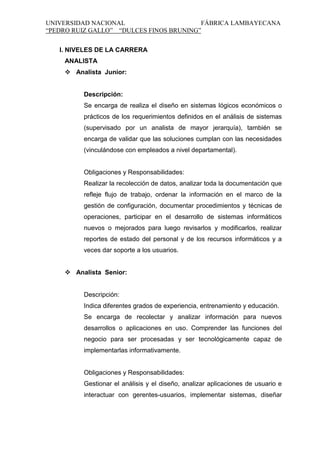 UNIVERSIDAD NACIONAL
FÁBRICA LAMBAYECANA
“PEDRO RUIZ GALLO” “DULCES FINOS BRUNING”
I. NIVELES DE LA CARRERA
ANALISTA
 Analista Junior:

Descripción:
Se encarga de realiza el diseño en sistemas lógicos económicos o
prácticos de los requerimientos definidos en el análisis de sistemas
(supervisado por un analista de mayor jerarquía), también se
encarga de validar que las soluciones cumplan con las necesidades
(vinculándose con empleados a nivel departamental).

Obligaciones y Responsabilidades:
Realizar la recolección de datos, analizar toda la documentación que
refleje flujo de trabajo, ordenar la información en el marco de la
gestión de configuración, documentar procedimientos y técnicas de
operaciones, participar en el desarrollo de sistemas informáticos
nuevos o mejorados para luego revisarlos y modificarlos, realizar
reportes de estado del personal y de los recursos informáticos y a
veces dar soporte a los usuarios.
 Analista Senior:

Descripción:
Indica diferentes grados de experiencia, entrenamiento y educación.
Se encarga de recolectar y analizar información para nuevos
desarrollos o aplicaciones en uso. Comprender las funciones del
negocio para ser procesadas y ser tecnológicamente capaz de
implementarlas informativamente.

Obligaciones y Responsabilidades:
Gestionar el análisis y el diseño, analizar aplicaciones de usuario e
interactuar con gerentes-usuarios, implementar sistemas, diseñar

 