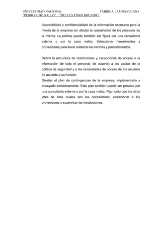 UNIVERSIDAD NACIONAL
FÁBRICA LAMBAYECANA
“PEDRO RUIZ GALLO” “DULCES FINOS BRUNING”
disponibilidad y confidencialidad de la información necesario para la
misión de la empresa sin afectar la operatividad de los procesos de
la misma. La política puede también ser fijada por una consultoría
externa o por la casa matriz. Seleccionar herramientas y
proveedores para llevar adelante las normas y procedimientos.

Definir la estructura de restricciones y excepciones de acceso a la
información de todo el personal, de acuerdo a las pautas de la
política de seguridad y a las necesidades de acceso de los usuarios
de acuerdo a su función.
Diseñar el plan de contingencias de la empresa, implementarlo y
ensayarlo periódicamente. Este plan también puede ser provisto por
una consultoría externa o por la casa matriz. Fijar junto con los otros
jefes de área cuales son las necesidades, seleccionar a los
proveedores y supervisar las instalaciones.

 