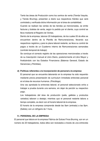Tanto las áreas de Producción como los centros de venta (Tienda Vaquita,
y Tienda Bruning), presentan a diario sus respectivos Kárdex que será
controlado y verificada dicha información por el área de contabilidad.
Cuando se realizan las ventas de las tiendas ya mencionadas, se emite
facturas y boletas de venta, según lo pedido por el cliente, cuyo control se
lleva mediante el Registro de Ventas.
Dentro de la empresa, laboran 20 trabajadores, de los cuales 05 de ellos se
encuentran dentro de la Planilla de Remuneraciones, llevando sus
respectivos registros y para la plana laboral restante, se lleva su control de
pagos a través de un Cuaderno interno de Remuneraciones semanales
(contrato temporal de trabajo)
Se concluye el correcto registro de las operaciones mencionadas a través
de su trascripción manual al Libro Diario, posteriormente al Libro Mayor y
finalizándolo con los Estados Financieros (Balance General, Estado de
Ganancias y Pérdidas).

d) Políticas referentes a la incorporación de personal a la empresa
El personal que se encuentra laborando en la empresa ha sido requerido
mediante previa presentación de currículum inmediata entrevista personal
en el área de recursos humanos. (Psicóloga).
Una vez aprobada la entrevista laboral, el personal seleccionado entra a
trabajar a prueba durante una semana, sin dejar de percibir su respectivo
pago.
Los trabajadores del área de producción (paila, galletas y productos
variados) laboran a destajo; mientras que el personal restante labora a
tiempo completo, es decir con el horario laboral de la empresa.
El horario de la empresa comprende desde las 8am (entrada) a las 8pm.
(Salida); con un refrigerio de 1 hora.

V.- PERSONAL DE LA EMPRESA
El personal que labora en la empresa Fábrica de Dulces Finos Bruning, son en un
número de 20 trabajadores, todos ellos son reclutados a través de una entrevista

 