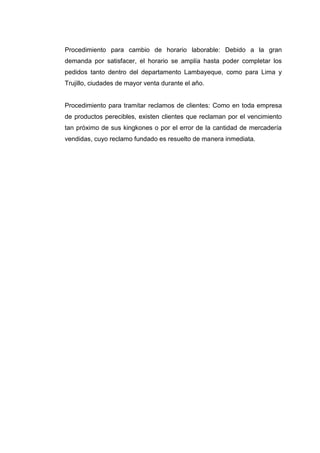 Procedimiento para cambio de horario laborable: Debido a la gran
demanda por satisfacer, el horario se amplía hasta poder completar los
pedidos tanto dentro del departamento Lambayeque, como para Lima y
Trujillo, ciudades de mayor venta durante el año.

Procedimiento para tramitar reclamos de clientes: Como en toda empresa
de productos perecibles, existen clientes que reclaman por el vencimiento
tan próximo de sus kingkones o por el error de la cantidad de mercadería
vendidas, cuyo reclamo fundado es resuelto de manera inmediata.

 