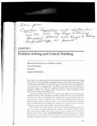 CHAPTERS

Problem Solving and Critical Thinking                                                                              '·




      Historical Perspectives on Problem Solving
      Critical Thinking
      Summary
      Suggested Readings



      Every day, we encounter hundreds of problems that range in difficulty from deciding
      what cereal to eat for breakfast to planning long-term career goals. Because we face
      so many types of problems, it is often difficult to say with certainty what a problem i ~
      or to know h ow to ca tegori ze them. In additio n , th e sheer ran ge o f problem s we
      encounter makes it very difficult to approach problem solving system at icall y. Word
      problems in algebra, for example, seem to have little in commo n with the ch o ices
      and decisions we face w hen buying a car.
             Loosely, a probl em exists when o ur present state differs from a desired state
      (Bransford & Stein , 198·-i ). Thinking of problem S<.llving in this vVa can he helpful for
      se·e r;ll reasons. First , it emphasi/.es the con ti nu al process of problem so lving. in
      which we move from ;m initial state to a more cll':lrly defined end st:tte . Second.
      thinki ng about proble m solving as a procl'ss nf change from one sut e to another
      helps us underst:md tktt virtually every problem we L'n cou11ter ca n he soln: d h·
      using the sam e general str:Hcg despite <           IPJ):Irent surLtce differe nces
             Eve n though most :1d ul ts possess some form of gencr:tl prohlcm-. t lh-ing st r;lt-
                                                                                            s
      l'g·, it i. not the case that :til prohkms arL· similar to on e ;mother. lbthcr. l'xperts
                 s
      :tgree that probl ems differ ith respec t to h1· much struc ture tl w · pro·i<ie tilL'
      prohiL·m sol'(:r (ll:tye.o.; , 191-ln) . An ill-defined problem h:1 lll<JrL' th :m Oll L' :tCCL' j)t:thlc
                                                                              s
      solution :md no uni-c-rs;tlh- agrcL·d-on str:ncg· for rea chin g it ( Ki tc lll' ner. Jl)x_-; i
      Worldwide ecologictl problems, such as gloh:tl wanning :md o;:o1W <iestructit m . pn )-

                                                                                                           IH5
 