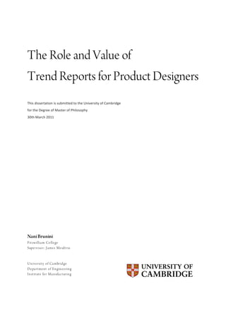  
The Role and Value of
Trend Reports for Product Designers
This	
  dissertation	
  is	
  submitted	
  to	
  the	
  University	
  of	
  Cambridge	
  
for	
  the	
  Degree	
  of	
  Master	
  of	
  Philosophy	
  
30th	
  March	
  2011	
  




Nani Brunini
F it zw illia m Co lle ge
Supe rv iso r: J a me s Mo ult rie



U n iv e rsit y o f Ca mbrid ge
D e pa rt me n t o f En gin e e rin g
I n st it ut e fo r Ma n ufa c t urin g
                                                                                            	
  
	
  




	
  
 