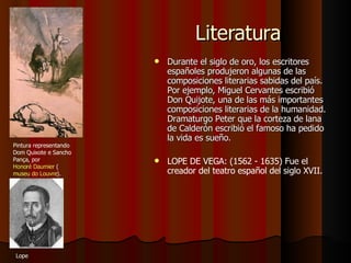 Literatura Durante el siglo de oro, los escritores españoles produjeron algunas de las composiciones literarias sabidas del país. Por ejemplo, Miguel Cervantes escribió Don Quijote, una de las más importantes composiciones literarias de la humanidad. Dramaturgo Peter que la corteza de lana de Calderón escribió el famoso ha pedido la vida es sueño. LOPE DE VEGA: (1562 - 1635) Fue el creador del teatro español del siglo XVII . Pintura representando Dom Quixote e Sancho Pança, por  Honoré Daumier  ( museu do Louvre ).  Lope  