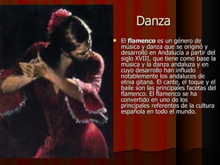 Danza El  flamenco  es un género de música y danza que se originó y desarrolló en Andalucía a partir del siglo XVIII, que tiene como base la música y la danza andaluza y en cuyo desarrollo han influido notablemente los andaluces de etnia gitana. El cante, el toque y el baile son las principales facetas del flamenco. El flamenco se ha convertido en uno de los principales referentes de la cultura española en todo el mundo. 