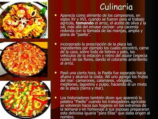 Culinaria Aparecía como alimento de los campesinos, en siglos XV y XVI, cuando se fueron para el trabajo agrícola,  tomando  el arroz, el aceite de oliva y la sal, más allá del envase cocinar: una cacerola redonda con la llamada de las manijas, amplia y plana de “paella”. incorporado la prescripción de la placa los ingredientes por ejemplo los cuales encontró, carne de la caza, sobre todo de liebres y pato, los vehículos de la estación y retiro del alazor (especia noble) de las flores, dando el colorante amarillento al arroz. Pasó una cierta hora, la Paella fue separado hacia afuera y alcanzó la costa. Allí uno agregó los frutos del mar: camarones, calamares, vôngoles, mejillones, lagostins y pulpo, haciendo él un mixto de la placa (tierra y mar). Los historiadores también dicen que apareció la palabra “Paella” cuando los trabajadores agrícolas se volvieron hacia sus hogares en los extremos de la semana y en homenaje a sus esposas prepararon esta deliciosa iguaria “para Ellas” que daba origen al nombre. 