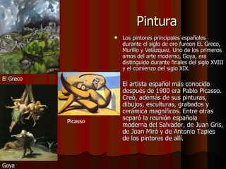 Pintura Los pintores principales españoles durante el siglo de oro fureon EL Greco, Murillo y Velázquez. Uno de los primeros amos del arte moderno, Goya, era distinguido durante finales del siglo XVIII y el comienzo del siglo XIX.  El artista español más conocido después de 1900 era Pablo Picasso. Creó, además de sus pinturas, dibujos, esculturas, grabados y cerámica magníficos. Entre otras separó la reunión española moderna del Salvador, de Juan Gris, de Joan Miró y de Antonio Tapies de los pintores de allí.  El Greco Goya Picasso 