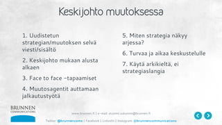 www.brunnen.fi | e-mail: etunimi.sukunimi@brunnen.fi
Twitter: @brunnencoms | Facebook | LinkedIn | Instagram: @brunnencommunications
1. Uudistetun
strategian/muutoksen selvä
viesti/sisältö
2. Keskijohto mukaan alusta
alkaen
3. Face to face -tapaamiset
4. Muutosagentit auttamaan
jalkautustyötä
5. Miten strategia näkyy
arjessa?
6. Turvaa ja aikaa keskustelulle
7. Käytä arkikieltä, ei
strategiaslangia
 