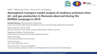 ICOS Science Conference 2020 | dominik.brunner@empa.ch 1
Atmospheric transport model analysis of methane emissions from
oil- and gas-production in Romania observed during the
ROMEO campaign in 2019
Dominik Brunner, Michael Steiner, Michael Jähn
Empa, Swiss Federal Laboratories for Materials Science and Technology, Dübendorf, Switzerland
MEMO2 : Methane goes Mobile - Measurements and Modelling
Mariano Mertens, Patrick Jöckel
German Aerospace Center (DLR), Institute of Atmospheric Physics, Germany
Magdalena Ardelean, Andreea Calcan
INCAS, National Institute for Aerospace Research, Romania
Stefan Schwietzke
Environmental Defense Fund, Germany
Thomas Lauvaux
LSCE, CEA, UVSQ/IPSL, France
Thomas Röckmann, Hossein Maazallahi
Utrecht University, Institute for Marine and Atmospheric Research, Utrecht, The Netherlands
 