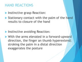 HAND REACTIONS
 Instinctive grasp Reaction:
 Stationary contact with the palm of the hand
results to closure of the hand
 Instinctive avoiding Reaction:
 With the arms elevated in a forward-upward
direction, the finger an thumb hyperextend;
stroking the palm in a distal direction
exaggerates the posture
 