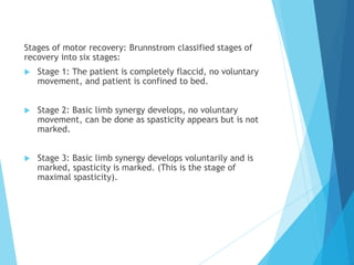 Stages of motor recovery: Brunnstrom classified stages of
recovery into six stages:
 Stage 1: The patient is completely flaccid, no voluntary
movement, and patient is confined to bed.
 Stage 2: Basic limb synergy develops, no voluntary
movement, can be done as spasticity appears but is not
marked.
 Stage 3: Basic limb synergy develops voluntarily and is
marked, spasticity is marked. (This is the stage of
maximal spasticity).
 