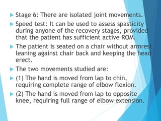  Stage 6: There are isolated joint movements.
 Speed test: It can be used to assess spasticity
during anyone of the recovery stages, provided
that the patient has sufficient active ROM.
 The patient is seated on a chair without armrest
leaning against chair back and keeping the head
erect.
 The two movements studied are:
 (1) The hand is moved from lap to chin,
requiring complete range of elbow flexion.
 (2) The hand is moved from lap to opposite
knee, requiring full range of elbow extension.
 