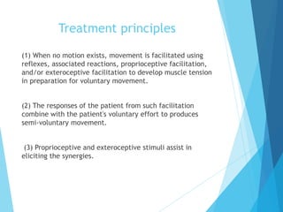 Treatment principles
(1) When no motion exists, movement is facilitated using
reflexes, associated reactions, proprioceptive facilitation,
and/or exteroceptive facilitation to develop muscle tension
in preparation for voluntary movement.
(2) The responses of the patient from such facilitation
combine with the patient's voluntary effort to produces
semi-voluntary movement.
(3) Proprioceptive and exteroceptive stimuli assist in
eliciting the synergies.
 