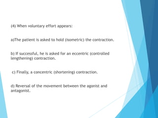 (4) When voluntary effort appears:
a)The patient is asked to hold (isometric) the contraction.
b) If successful, he is asked for an eccentric (controlled
lengthening) contraction.
c) Finally, a concentric (shortening) contraction.
d) Reversal of the movement between the agonist and
antagonist.
 