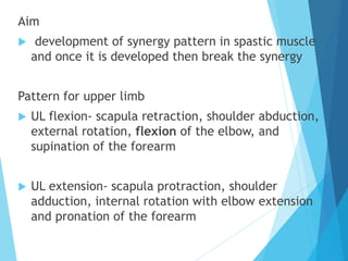Aim
 development of synergy pattern in spastic muscle
and once it is developed then break the synergy
Pattern for upper limb
 UL flexion- scapula retraction, shoulder abduction,
external rotation, flexion of the elbow, and
supination of the forearm
 UL extension- scapula protraction, shoulder
adduction, internal rotation with elbow extension
and pronation of the forearm
 