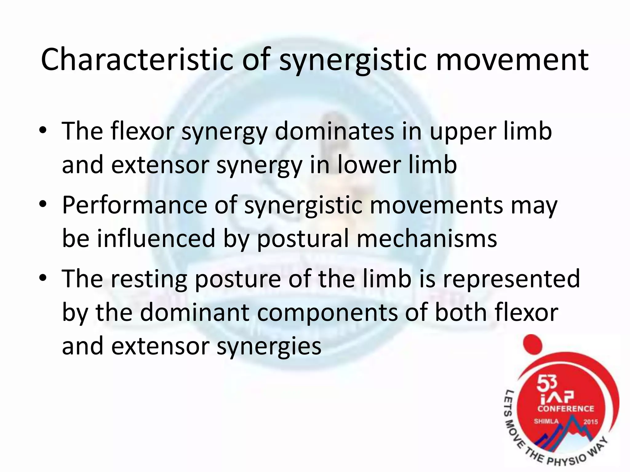 Characteristic of synergistic movement
• The flexor synergy dominates in upper limb
and extensor synergy in lower limb
• Performance of synergistic movements may
be influenced by postural mechanisms
• The resting posture of the limb is represented
by the dominant components of both flexor
and extensor synergies
 