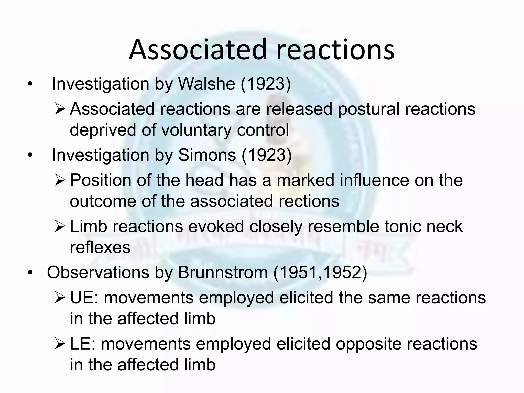 Associated reactions
• Investigation by Walshe (1923)
Associated reactions are released postural reactions
deprived of voluntary control
• Investigation by Simons (1923)
Position of the head has a marked influence on the
outcome of the associated rections
Limb reactions evoked closely resemble tonic neck
reflexes
• Observations by Brunnstrom (1951,1952)
UE: movements employed elicited the same reactions
in the affected limb
LE: movements employed elicited opposite reactions
in the affected limb
 