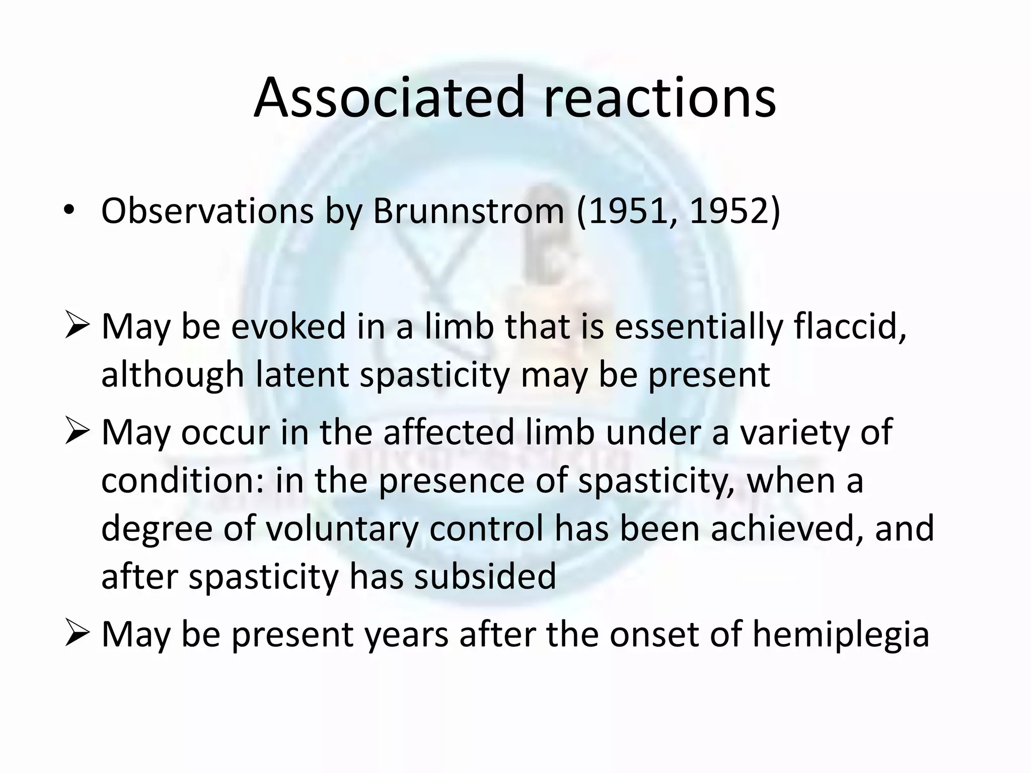 Associated reactions
• Observations by Brunnstrom (1951, 1952)
 May be evoked in a limb that is essentially flaccid,
although latent spasticity may be present
 May occur in the affected limb under a variety of
condition: in the presence of spasticity, when a
degree of voluntary control has been achieved, and
after spasticity has subsided
 May be present years after the onset of hemiplegia
 