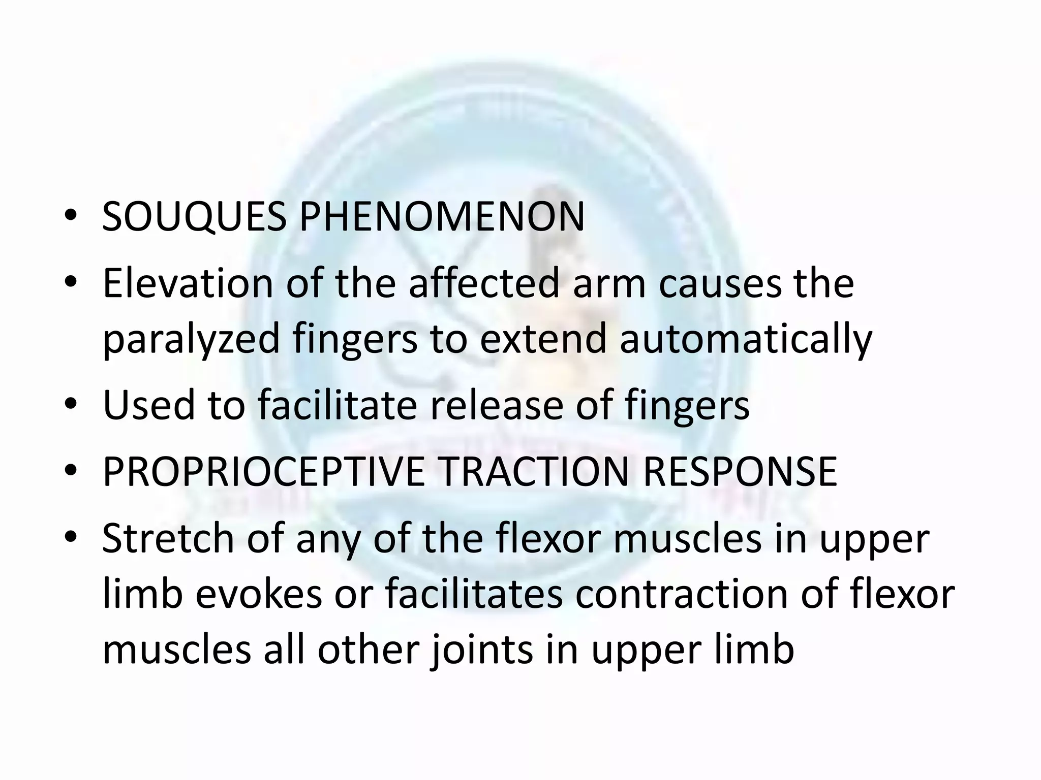 • SOUQUES PHENOMENON
• Elevation of the affected arm causes the
paralyzed fingers to extend automatically
• Used to facilitate release of fingers
• PROPRIOCEPTIVE TRACTION RESPONSE
• Stretch of any of the flexor muscles in upper
limb evokes or facilitates contraction of flexor
muscles all other joints in upper limb
 