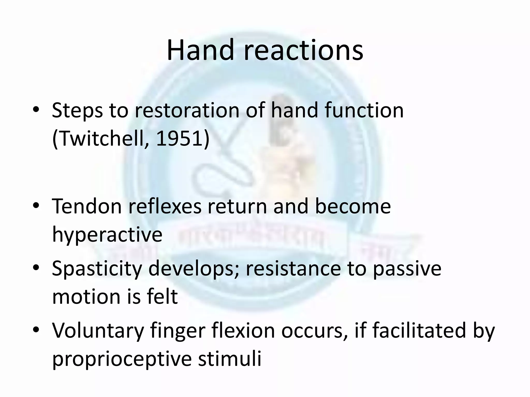 Hand reactions
• Steps to restoration of hand function
(Twitchell, 1951)
• Tendon reflexes return and become
hyperactive
• Spasticity develops; resistance to passive
motion is felt
• Voluntary finger flexion occurs, if facilitated by
proprioceptive stimuli
 