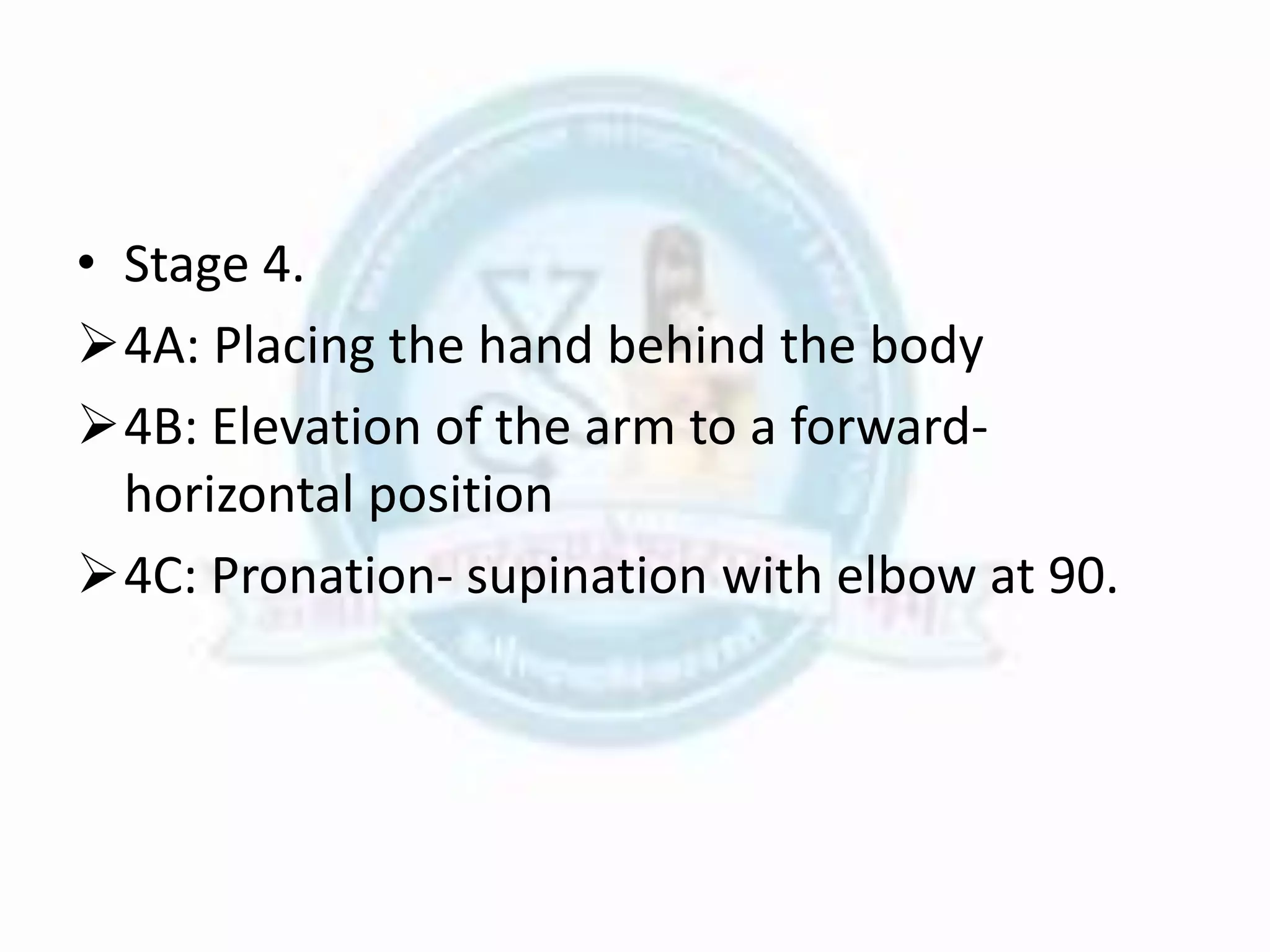 • Stage 4.
4A: Placing the hand behind the body
4B: Elevation of the arm to a forward-
horizontal position
4C: Pronation- supination with elbow at 90.
 