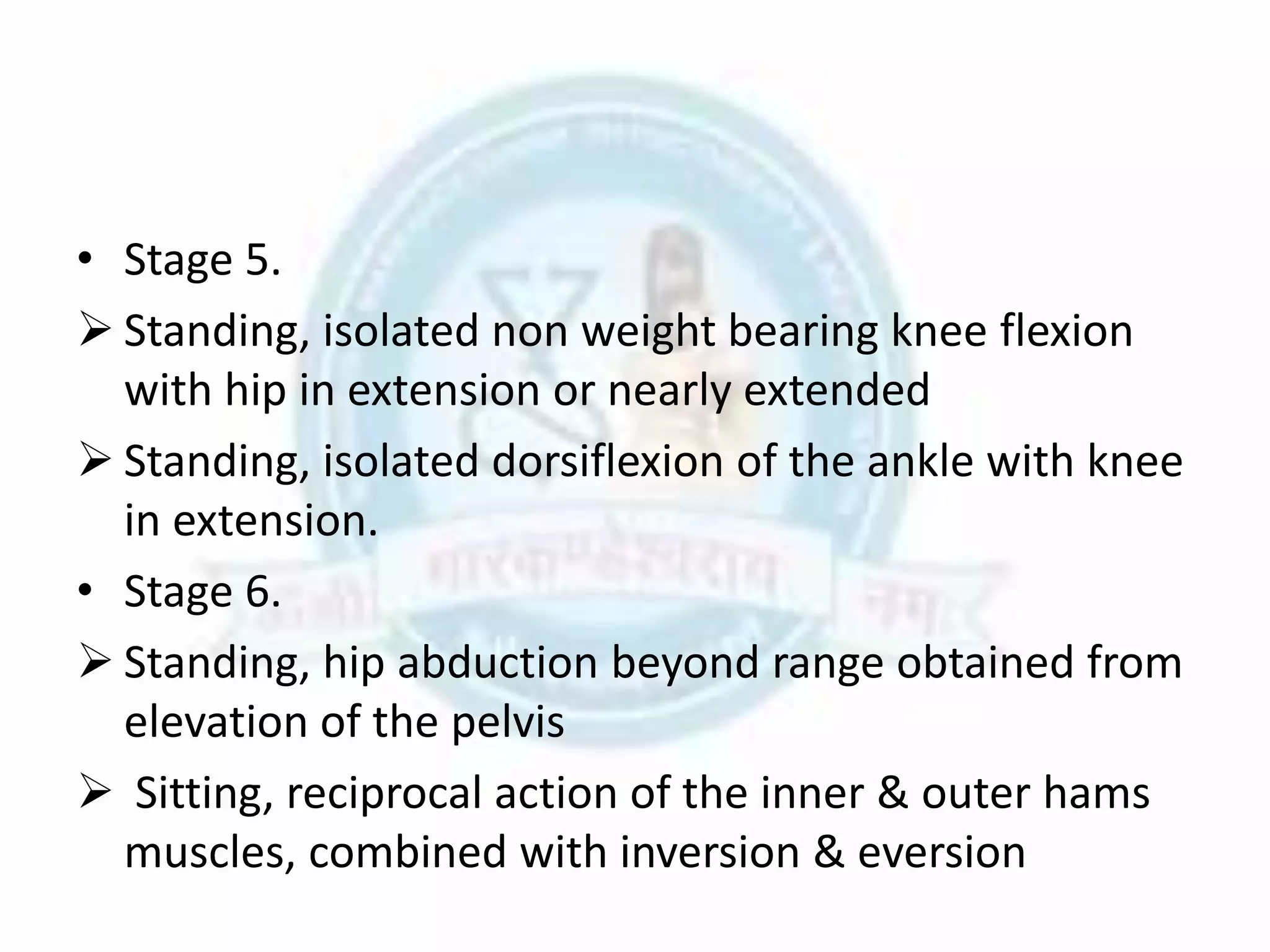 • Stage 5.
 Standing, isolated non weight bearing knee flexion
with hip in extension or nearly extended
 Standing, isolated dorsiflexion of the ankle with knee
in extension.
• Stage 6.
 Standing, hip abduction beyond range obtained from
elevation of the pelvis
 Sitting, reciprocal action of the inner & outer hams
muscles, combined with inversion & eversion
 