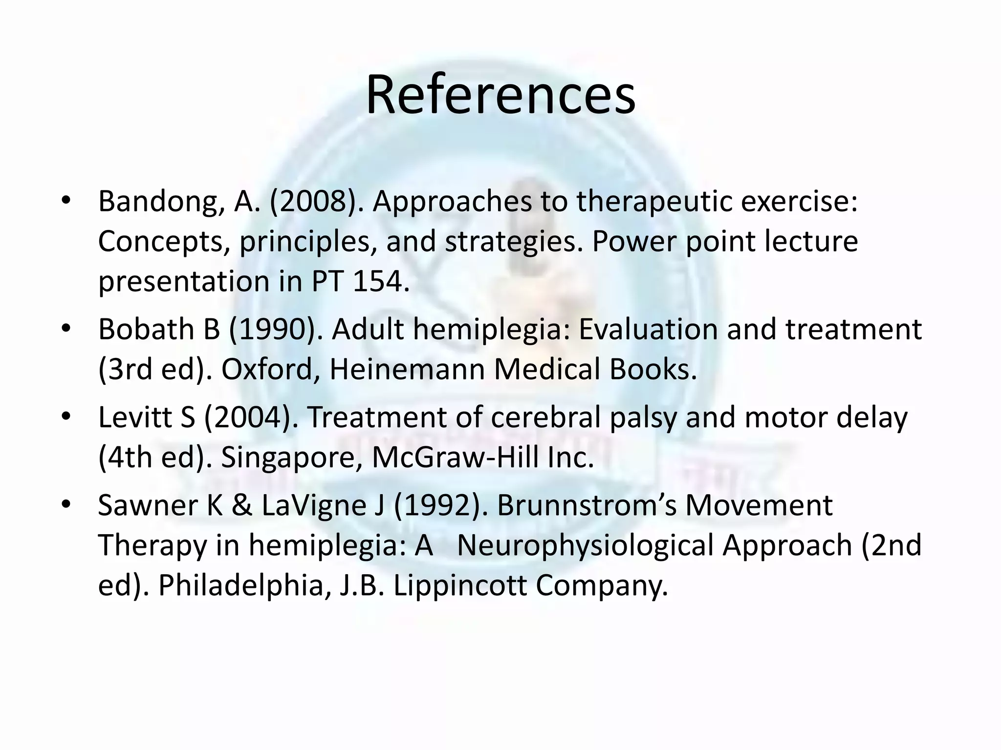 References
• Bandong, A. (2008). Approaches to therapeutic exercise:
Concepts, principles, and strategies. Power point lecture
presentation in PT 154.
• Bobath B (1990). Adult hemiplegia: Evaluation and treatment
(3rd ed). Oxford, Heinemann Medical Books.
• Levitt S (2004). Treatment of cerebral palsy and motor delay
(4th ed). Singapore, McGraw-Hill Inc.
• Sawner K & LaVigne J (1992). Brunnstrom’s Movement
Therapy in hemiplegia: A Neurophysiological Approach (2nd
ed). Philadelphia, J.B. Lippincott Company.
 