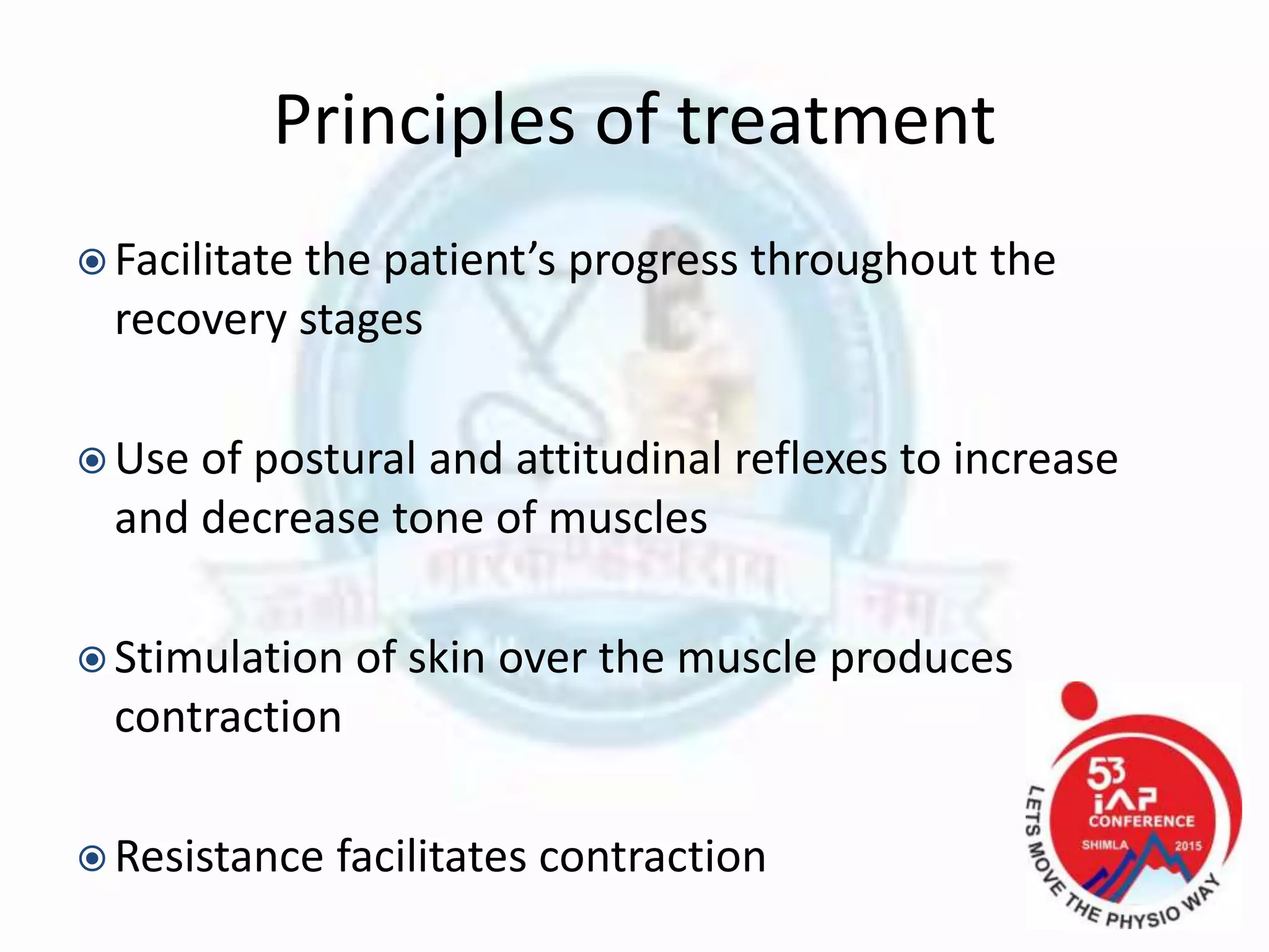 Principles of treatment
 Facilitate the patient’s progress throughout the
recovery stages
 Use of postural and attitudinal reflexes to increase
and decrease tone of muscles
 Stimulation of skin over the muscle produces
contraction
 Resistance facilitates contraction
 