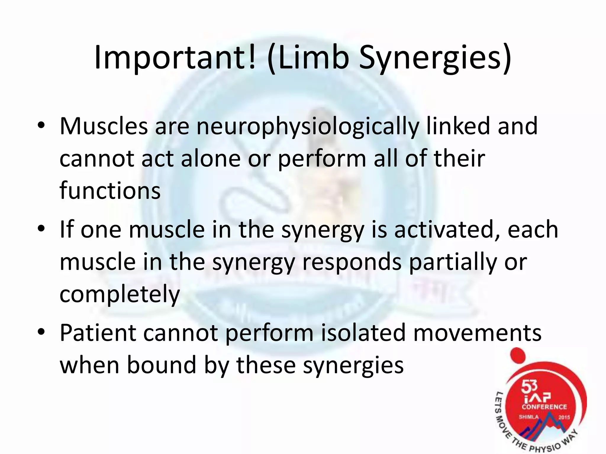 Important! (Limb Synergies)
• Muscles are neurophysiologically linked and
cannot act alone or perform all of their
functions
• If one muscle in the synergy is activated, each
muscle in the synergy responds partially or
completely
• Patient cannot perform isolated movements
when bound by these synergies
 